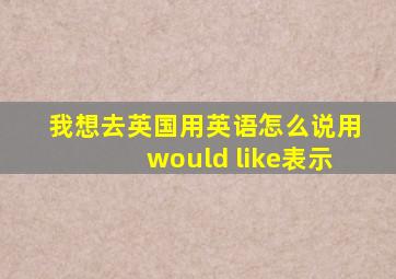 我想去英国用英语怎么说用would like表示